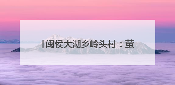 闽侯大湖乡岭头村：萤火之光点亮山村振兴路