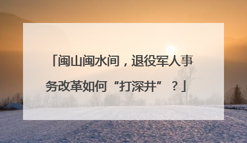 闽山闽水间，退役军人事务改革如何“打深井”？