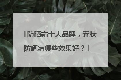 防晒霜十大品牌，养肤防晒霜哪些效果好？