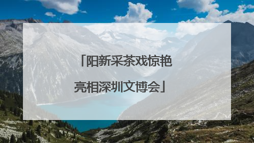 阳新采茶戏惊艳亮相深圳文博会