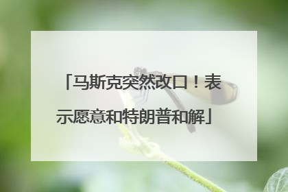 马斯克突然改口！表示愿意和特朗普和解