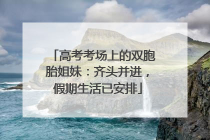 高考考场上的双胞胎姐妹：齐头并进，假期生活已安排