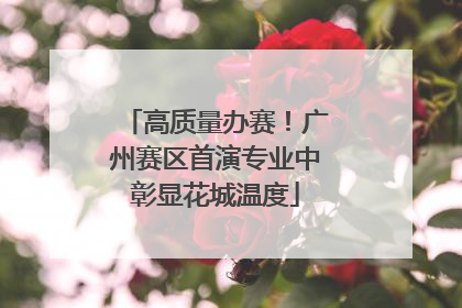 高质量办赛！广州赛区首演专业中彰显花城温度