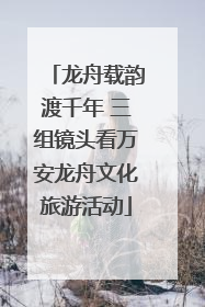 龙舟载韵渡千年 三组镜头看万安龙舟文化旅游活动