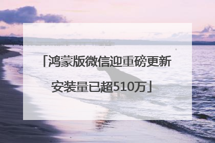 鸿蒙版微信迎重磅更新 安装量已超510万