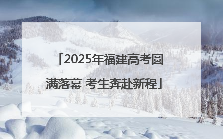 2025年福建高考圆满落幕 考生奔赴新程