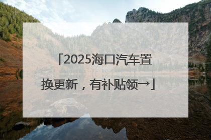 2025海口汽车置换更新，有补贴领→