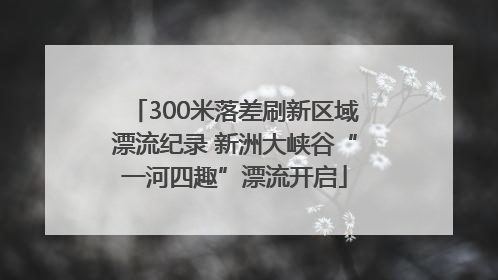 300米落差刷新区域漂流纪录 新洲大峡谷“一河四趣”漂流开启