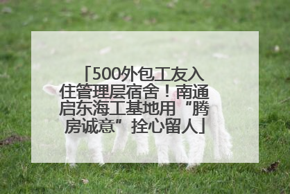 500外包工友入住管理层宿舍！南通启东海工基地用“腾房诚意”拴心留人
