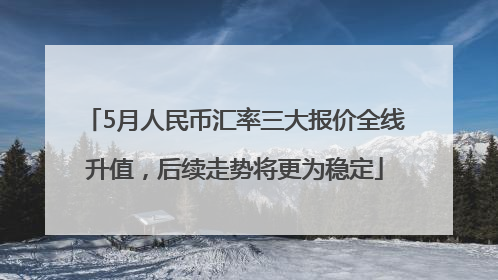 5月人民币汇率三大报价全线升值，后续走势将更为稳定