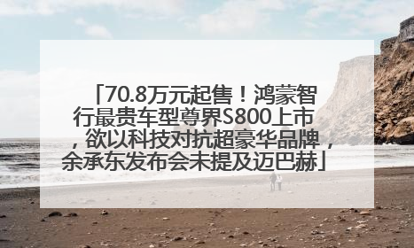 70.8万元起售！鸿蒙智行最贵车型尊界S800上市，欲以科技对抗超豪华品牌，余承东发布会未提及迈巴赫